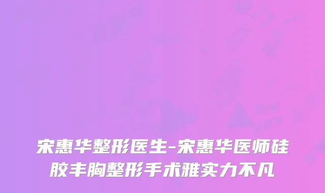 宋惠华整形医生-宋惠华医师硅胶丰胸整形手术雅实力不凡