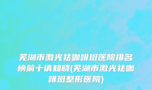 芜湖市激光祛咖啡斑医院排名榜前十请知晓(芜湖市激光祛咖啡斑整形医院)