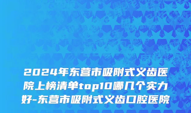 2024年东营市吸附式义齿医院上榜清单top10哪几个实力好-东营市吸附式义齿口腔医院