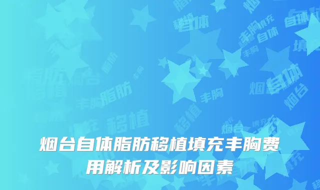 烟台自体脂肪移植填充丰胸费用解析及影响因素