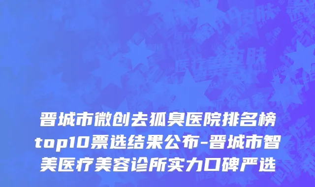 晋城市微创去狐臭医院排名榜top10票选结果公布-晋城市智美医疗美容诊所实力口碑严选