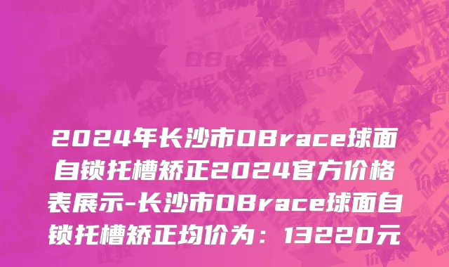 2024年长沙市OBrace球面自锁托槽矫正2024官方价格表展示-长沙市OBrace球面自锁托槽矫正均价为：13220元