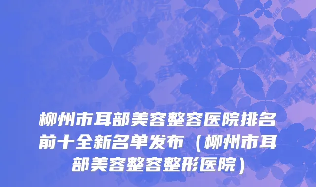 柳州市耳部美容整容医院排名前十全新名单发布（柳州市耳部美容整容整形医院）