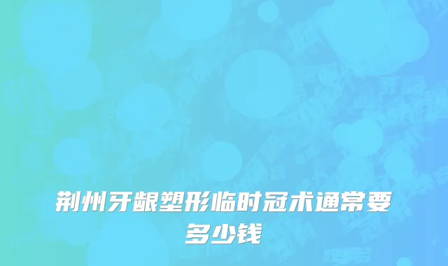 荆州牙龈塑形临时冠术通常要多少钱