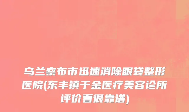 乌兰察布市迅速消除眼袋整形医院(东丰镇于金医疗美容诊所评价看很靠谱)