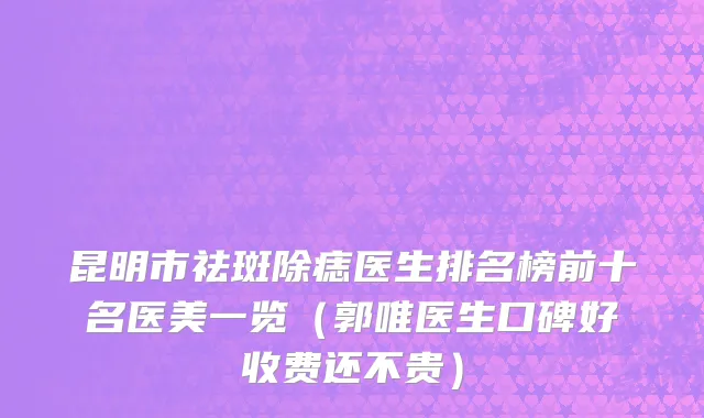 昆明市祛斑除痣医生排名榜前十名医美一览（郭唯医生口碑好收费还不贵）
