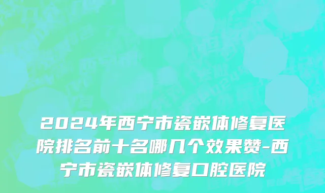 2024年西宁市瓷嵌体修复医院排名前十名哪几个效果赞-西宁市瓷嵌体修复口腔医院