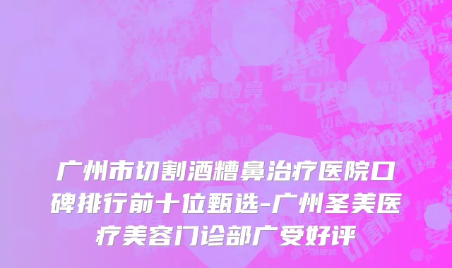 广州市切割酒糟鼻治疗医院口碑排行前十位甄选-广州圣美医疗美容门诊部广受好评
