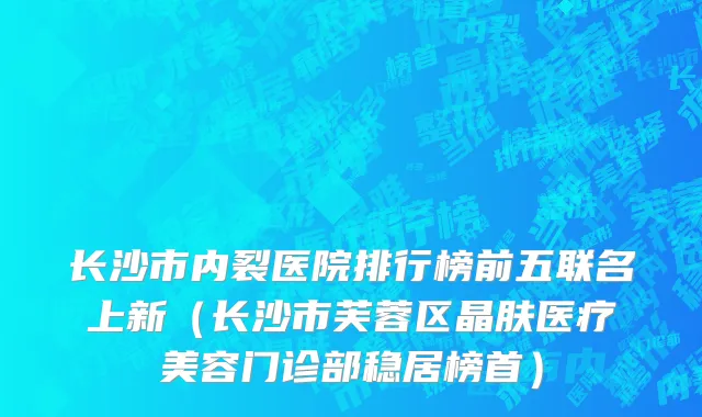 长沙市内裂医院排行榜前五联名上新（长沙市芙蓉区晶肤医疗美容门诊部稳居榜首）