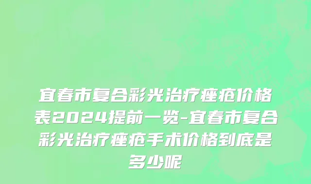 宜春市复合彩光治疗痤疮价格表2024提前一览-宜春市复合彩光治疗痤疮手术价格到底是多少呢