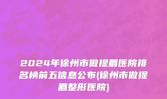 2024年徐州市做提眉医院排名榜前五信息公布(徐州市做提眉整形医院)