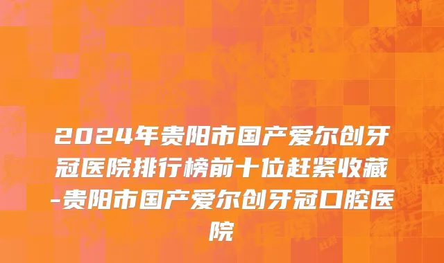 2024年贵阳市国产爱尔创牙冠医院排行榜前十位赶紧收藏-贵阳市国产爱尔创牙冠口腔医院