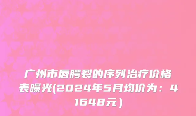 广州市唇腭裂的序列治疗价格表曝光(2024年5月均价为：41648元）