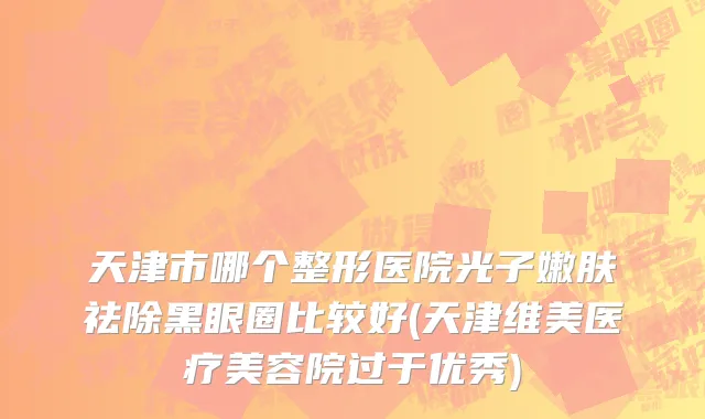 天津市哪个整形医院光子嫩肤祛除黑眼圈比较好(天津维美医疗美容院过于优秀)