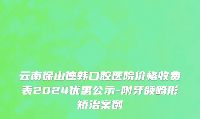 云南保山德韩口腔医院价格收费表2024优惠公示-附牙颌畸形矫治案例