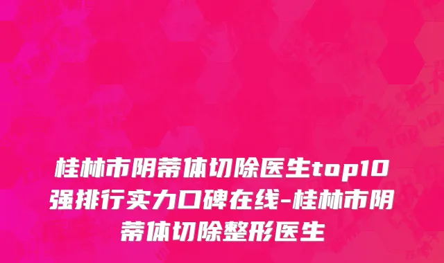 桂林市阴蒂体切除医生top10强排行实力口碑在线-桂林市阴蒂体切除整形医生