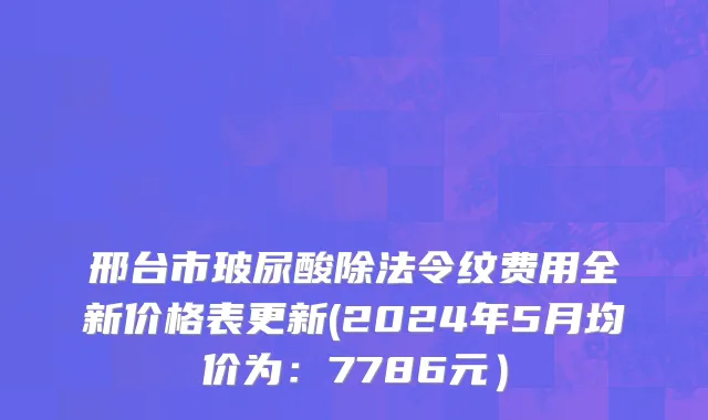 邢台市玻尿酸除法令纹费用全新价格表更新(2024年5月均价为：7786元）