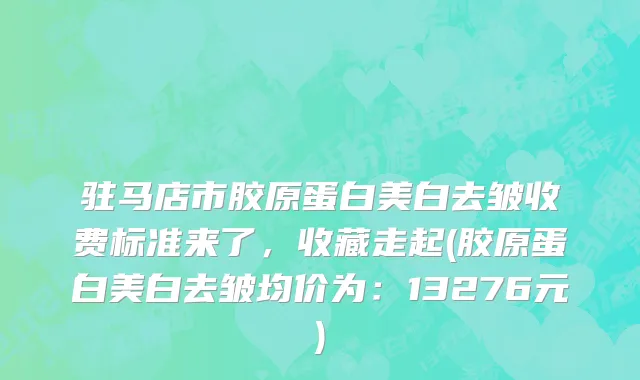 驻马店市胶原蛋白美白去皱收费标准来了，收藏走起(胶原蛋白美白去皱均价为：13276元)