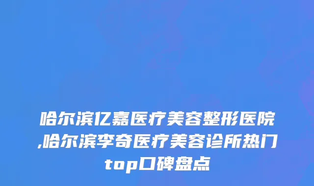 哈尔滨亿嘉医疗美容整形医院,哈尔滨李奇医疗美容诊所热门top口碑盘点