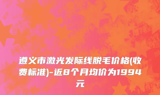 遵义市激光发际线脱毛价格(收费标准)-近8个月均价为1994元