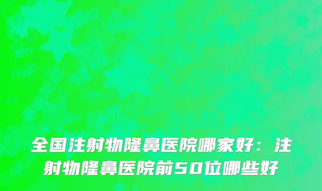 全国注射物隆鼻医院哪家好：注射物隆鼻医院前50位哪些好