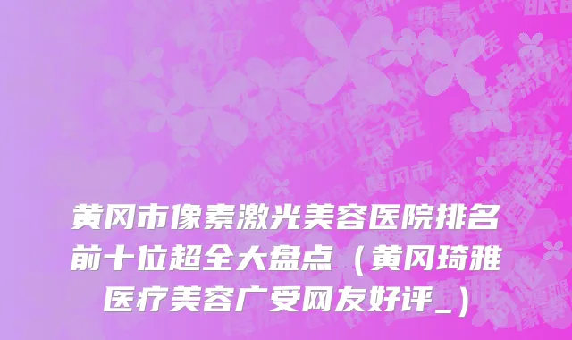 黄冈市像素激光美容医院排名前十位超全大盘点（黄冈琦雅医疗美容广受网友好评_）