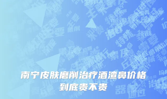 南宁皮肤磨削治疗酒渣鼻价格到底贵不贵