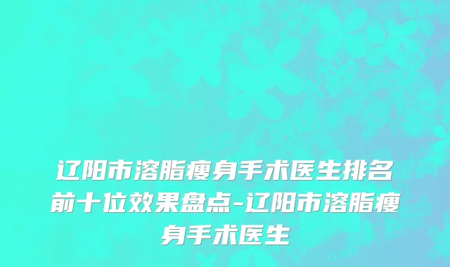 辽阳市溶脂瘦身手术医生排名前十位效果盘点-辽阳市溶脂瘦身手术医生