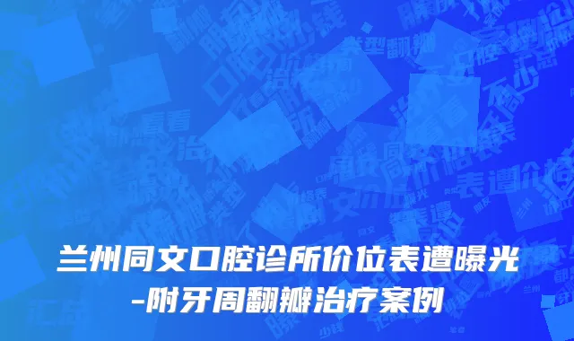 兰州同文口腔诊所价位表遭曝光-附牙周翻瓣治疗案例
