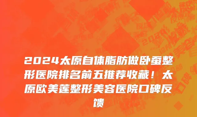2024太原自体脂肪做卧蚕整形医院排名前五推荐收藏!太原欧美莲整形美容医院口碑反馈