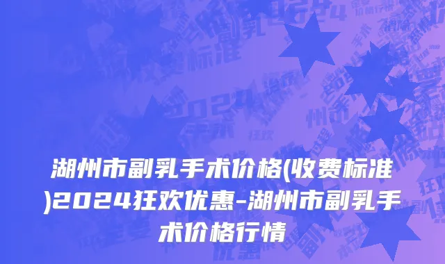 湖州市副乳手术价格(收费标准)2024狂欢优惠-湖州市副乳手术价格行情