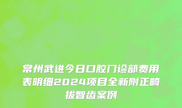 常州武进今日口腔门诊部费用表明细2024项目全新附正畸拔智齿案例