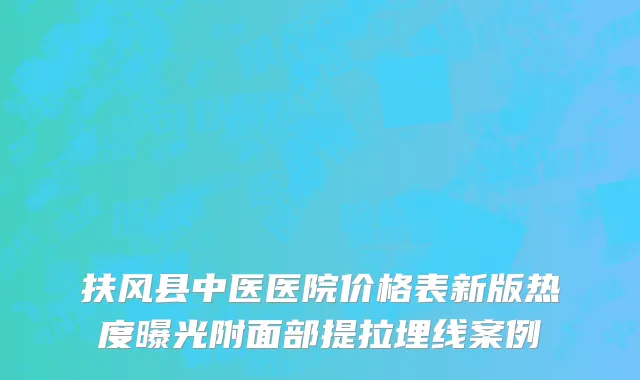 扶风县中医医院价格表新版热度曝光附面部提拉埋线案例