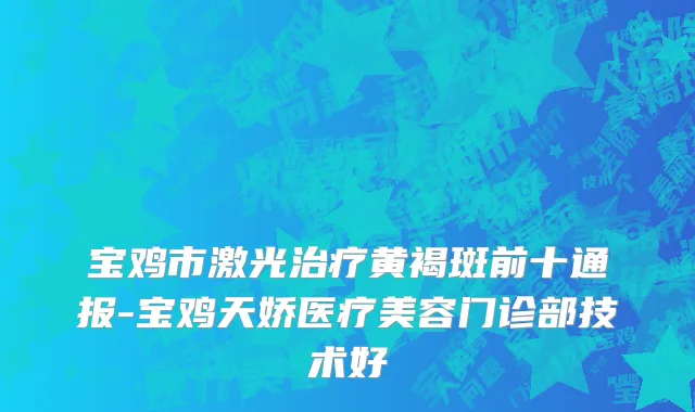 宝鸡市激光治疗黄褐斑前十通报-宝鸡天娇医疗美容门诊部技术好