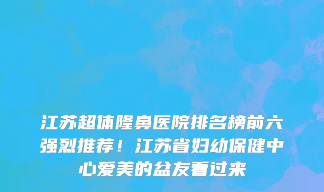 江苏超体隆鼻医院排名榜前六强烈推荐!江苏省妇幼保健中心爱美的盆友看过来