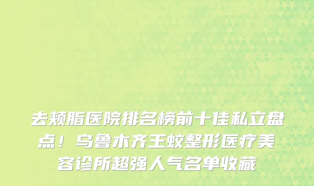 去颊脂医院排名榜前十佳私立盘点!乌鲁木齐王蛟整形医疗美容诊所超强人气名单收藏
