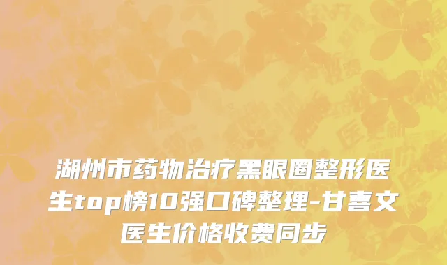 湖州市药物治疗黑眼圈整形医生top榜10强口碑整理-甘喜文医生价格收费同步