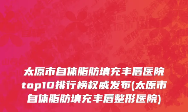 太原市自体脂肪填充丰唇医院top10排行榜权威发布(太原市自体脂肪填充丰唇整形医院)