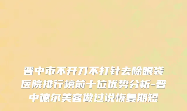 晋中市不开刀不打针去除眼袋医院排行榜前十位优势分析-晋中德尔美客做过说恢复期短