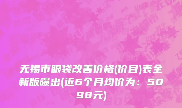 无锡市眼袋改善价格(价目)表全新版曝出(近6个月均价为：5098元)