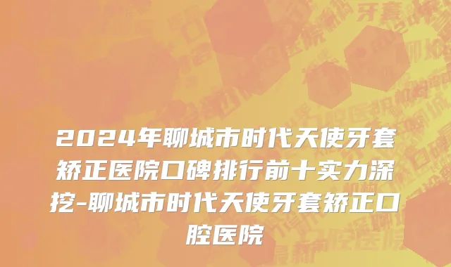 2024年聊城市时代天使牙套矫正医院口碑排行前十实力深挖-聊城市时代天使牙套矫正口腔医院