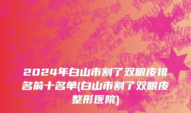 2024年白山市割了双眼皮排名前十名单(白山市割了双眼皮整形医院)