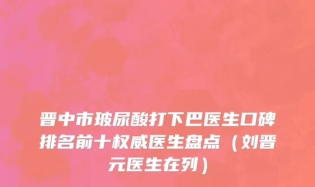 晋中市玻尿酸打下巴医生口碑排名前十权威医生盘点（刘晋元医生在列）