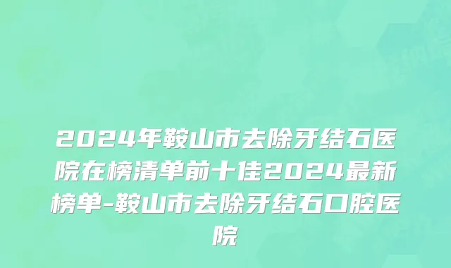 2024年鞍山市去除牙结石医院在榜清单前十佳2024最新榜单-鞍山市去除牙结石口腔医院