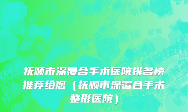抚顺市深覆合手术医院排名榜推荐给您（抚顺市深覆合手术整形医院）