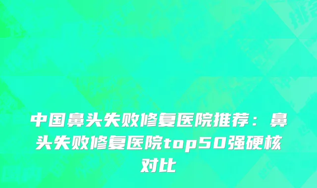 中国鼻头失败修复医院推荐：鼻头失败修复医院top50强硬核对比