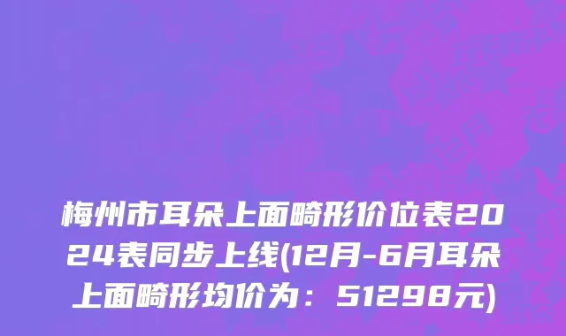 梅州市耳朵上面畸形价位表2024表同步上线(12月-6月耳朵上面畸形均价为：51298元)