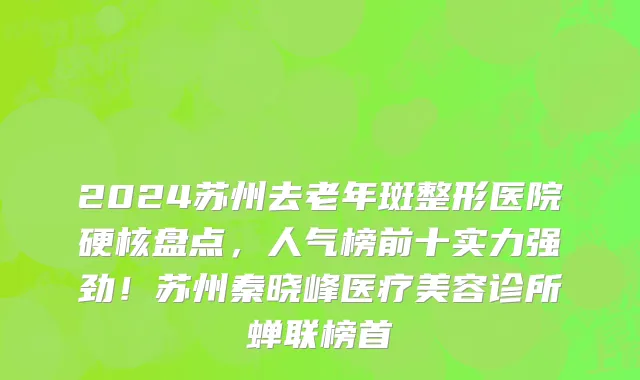 2024苏州去老年斑整形医院硬核盘点,人气榜前十实力强劲!苏州秦晓峰医疗美容诊所蝉联榜首