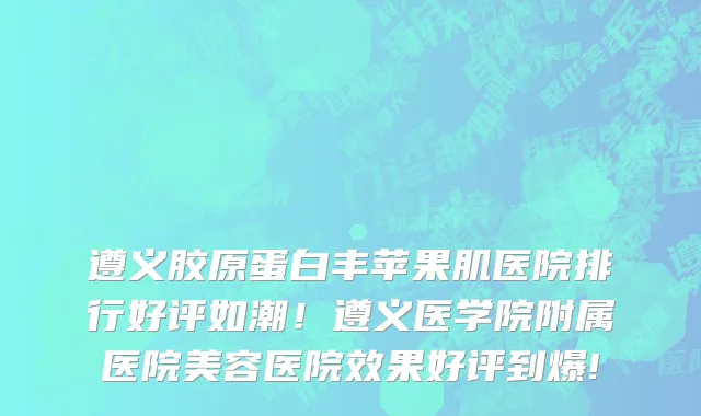 遵义胶原蛋白丰苹果肌医院排行好评如潮！遵义医学院附属医院美容医院效果好评到爆!