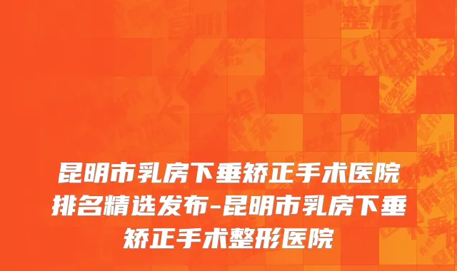 昆明市乳房下垂矫正手术医院排名精选发布-昆明市乳房下垂矫正手术整形医院